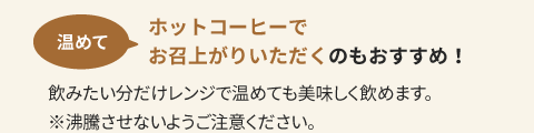 温めてホットコーヒーでお召上がりいただくのもおすすめ！飲みたい分だけレンジで温めても美味しく飲めます。※沸騰させないようご注意ください。